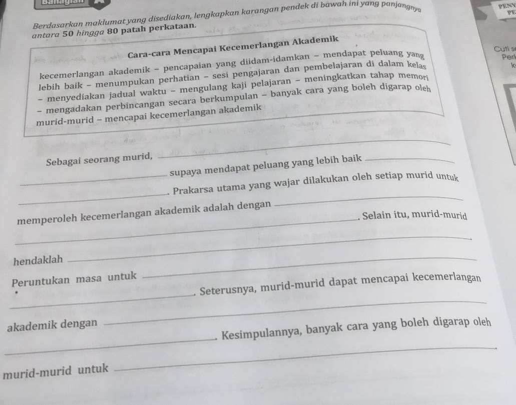 Berdasarkan maklumat yang disediakan, lengkapkan karangan pendek di bawah ini yanɡ panjangnya 
PF 
antara 50 hingga 80 patah perkataan. PENY 
Cara-cara Mencapai Kecemerlangan Akademik 
Cuti s 
kecemerlangan akademik - pencapaian yang diidam-idamkan - mendapat peluang yang Perl 
lebih baik - menumpukan perhatian - sesi pengajaran dan pembelajaran di dalam kelas 
~ menyediakan jadual waktu - mengulang kaji pelajaran - meningkatkan tahap memor k 
- mengadakan perbincangan secara berkumpulan - banyak cara yang boleh digarap oleh 
murid-murid - mencapai kecemerlangan akademik 
Sebagai seorang murid, 
_ 
supaya mendapat peluang yang lebih baik_ 
_ 
_. Prakarsa utama yang wajar dilakukan oleh setiap murid untuk 
_ 
memperoleh kecemerlangan akademik adalah dengan 
_ 
. Selain itu, murid-murid 
hendaklah 
_ 
Peruntukan masa untuk 
_ 
_ 
_ 
. Seterusnya, murid-murid dapat mencapai kecemerlangan 
akademik dengan 
_ 
_ 
. Kesimpulannya, banyak cara yang boleh digarap oleh 
murid-murid untuk