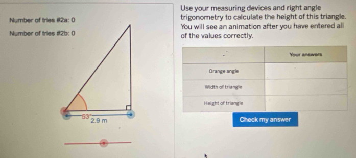 Use your measuring devices and right angle
Number of tries #2a: 0trigonometry to calculate the height of this triangle.
You will see an animation after you have entered all
Number of tries #2b: 0of the values correctly.
Check my answer