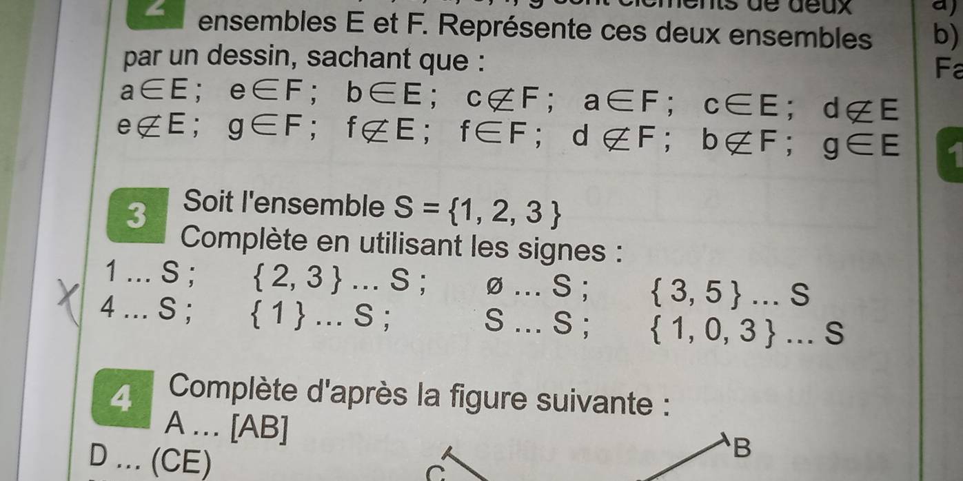 Is de déux a) 
ensembles E et F. Représente ces deux ensembles b) 
par un dessin, sachant que : 
Fa
a∈ E; e∈ F; b∈ E; c∉ F; a∈ F; c∈ E; d∉ E
e∉ E; g∈ F; f∉ E; f∈ F; d∉ F; b∉ F; g∈ E
3 Soit I'ensemble S= 1,2,3
Complète en utilisant les signes : 
1 . ∴ S :  2,3 ...S; varnothing ...S;  3,5 ...S
4 .. S ;  1 ...S;
S...S; 1,0,3 ...S
4 Complète d'après la figure suivante : 
A … [AB] 
D ... (CE) 
B 
C