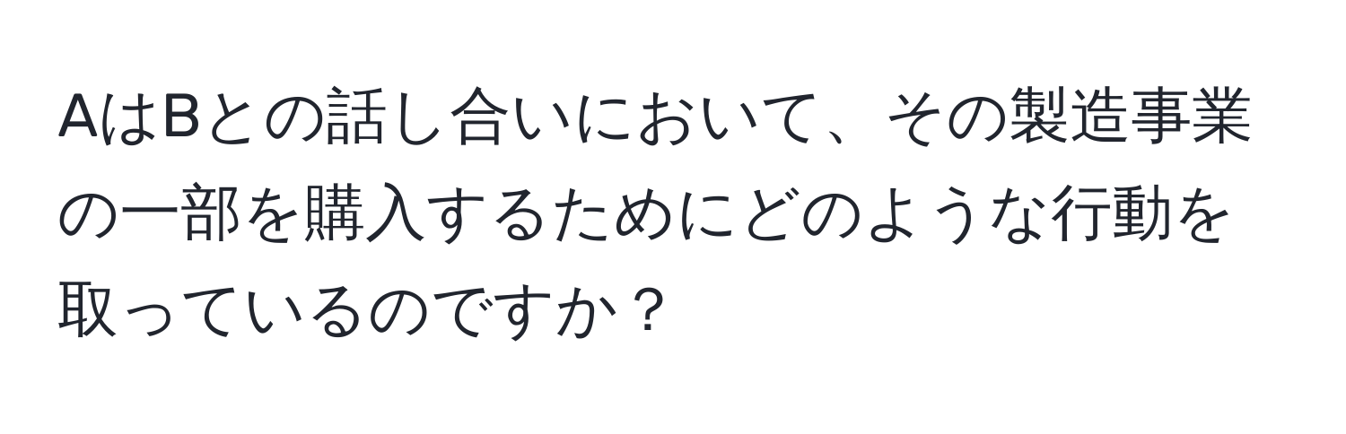 AはBとの話し合いにおいて、その製造事業の一部を購入するためにどのような行動を取っているのですか？