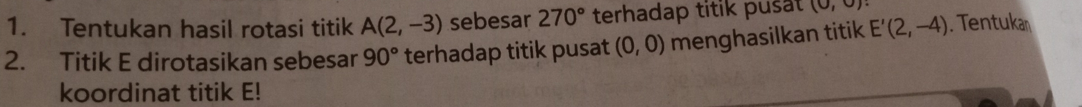 Tentukan hasil rotasi titik A(2,-3) sebesar 270° terhadap titik pusal (0,0)
2. Titik E dirotasikan sebesar 90° terhadap titik pusat (0,0) menghasilkan titik E'(2,-4). Tentukan 
koordinat titik E!