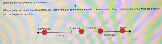 Select the correct locations on the image.
Mike recently purchased an optical telescope. Identify the part of the electromagnetic spectrum that is closest to the frequency that Mike can observe
with the help of his new tool.
gamma ray ultraviolet infrared radio
x -ray microwave