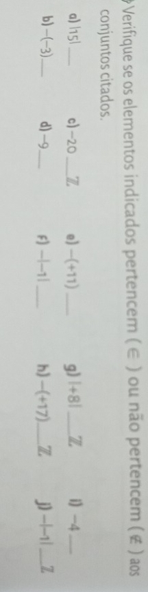 # Verifique se os elementos indicados pertencem ( ∈ ) ou não pertencem ( ¢ ) aos 
conjuntos citados. 
a) |15| _ c) -20 _ L e) -(+11) __i -4 _ 
g) |+8| Z 
b) -(-3)._ d) -9 _ F) -|-1| _h) -(+17) _ Z j) -|-1| _ Z
