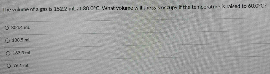 The volume of a gas is 152.2 mL at 30.0°C. What volume will the gas occupy if the temperature is raised to 60.0°C ?
304.4 mL
138.5 mL
167.3 mL
76.1 mL