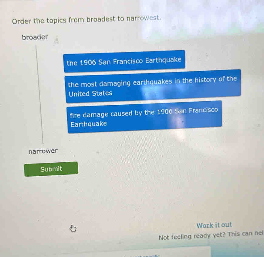 Order the topics from broadest to narrowest. 
broader 
the 1906 San Francisco Earthquake 
the most damaging earthquakes in the history of the 
United States 
fire damage caused by the 1906 San Francisco 
Earthquake 
narrower 
Submit 
Work it out 
Not feeling ready yet? This can hel