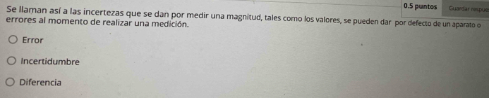 0.5 puntos Guardar respue
Se llaman así a las incertezas que se dan por medir una magnitud, tales como los valores, se pueden dar por defecto de un aparato o
errores al momento de realizar una medición.
Error
Incertidumbre
Diferencia