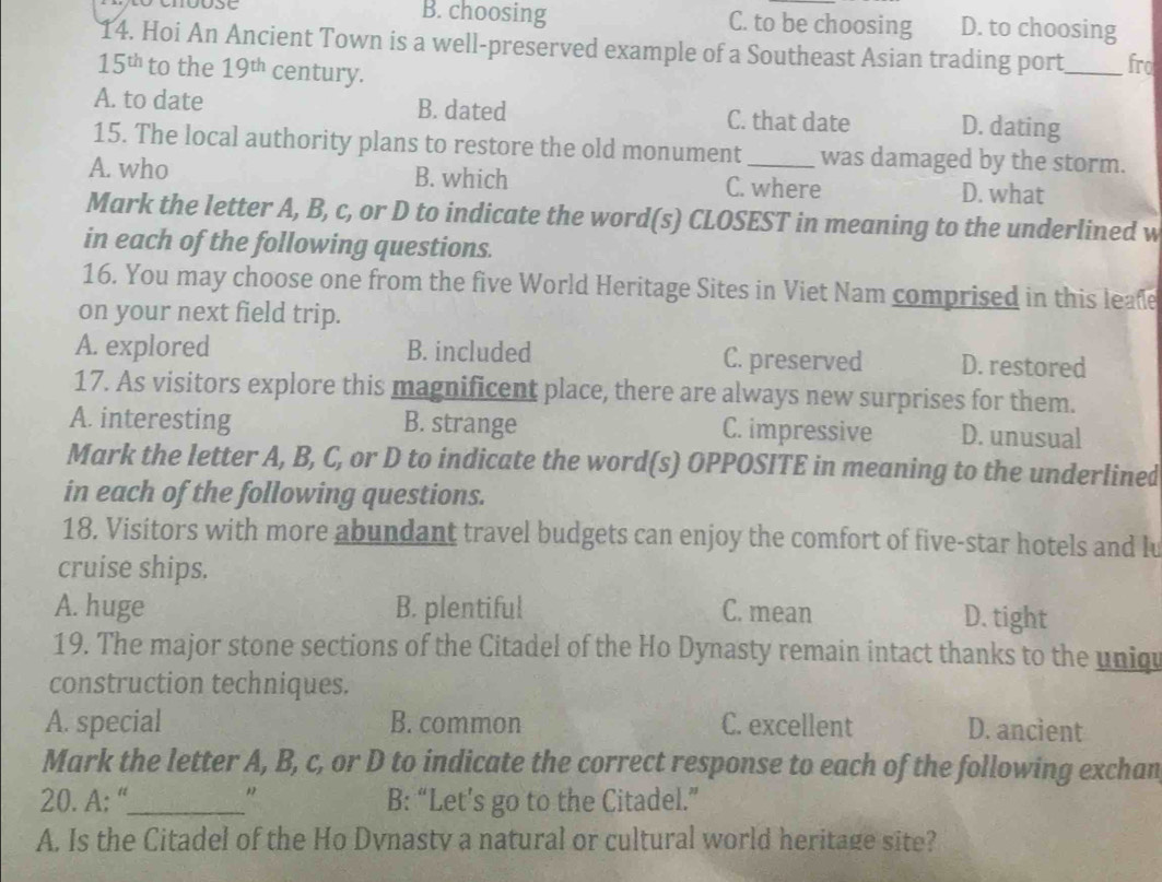 B. choosing C. to be choosing D. to choosing
14. Hoi An Ancient Town is a well-preserved example of a Southeast Asian trading port_ fro
15^(th) to the 19^(th) century.
A. to date B. dated C. that date D. dating
15. The local authority plans to restore the old monument was damaged by the storm.
A. who B. which C. where D. what
Mark the letter A, B, c, or D to indicate the word(s) CLOSEST in meaning to the underlined w
in each of the following questions.
16. You may choose one from the five World Heritage Sites in Viet Nam comprised in this leafe
on your next field trip.
A. explored B. included C. preserved D. restored
17. As visitors explore this magnificent place, there are always new surprises for them.
A. interesting B. strange C. impressive D. unusual
Mark the letter A, B, C, or D to indicate the word(s) OPPOSITE in meaning to the underlined
in each of the following questions.
18. Visitors with more abundant travel budgets can enjoy the comfort of five-star hotels and lu
cruise ships.
A. huge B. plentiful C. mean D. tight
19. The major stone sections of the Citadel of the Ho Dynasty remain intact thanks to the uniqu
construction techniques.
A. special B. common C. excellent D. ancient
Mark the letter A, B, c, or D to indicate the correct response to each of the following exchan
20. A: “_ " B: “Let’s go to the Citadel.”
A. Is the Citadel of the Ho Dvnasty a natural or cultural world heritage site?