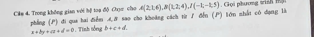 Trong không gian với hệ toạ độ Oxyz cho A(2;1;6), B(1;2;4), I(-1;-1;5). Gọi phương trình mạt 
phẳng (P) đi qua hai điểm A, B sao cho khoảng cách từ I đến (P) lớn nhất có dạng là
x+by+cz+d=0. Tính tổng b+c+d.