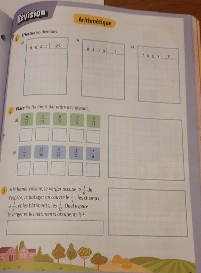 Révision 
Arithmétique 
Effectue les divisions 
a) 
b)
9844 23
81 O 0 b 7 0 0 7 1
7 Place les fractions par ordre décroissant. 
a)  6/12   5/12   8/12   1/12   9/12 
b)  1/2   23/36   4/18   3/12   7/9 
3 la ferme voisine, le verger occupe le  1/6  de 
l'espace, le potager en couvre le  1/4  , les champs, 
le  1/3  -, et les bâtiments, les  3/12 . Quel espace 
le verger et les bâtiments occupent-ils ?