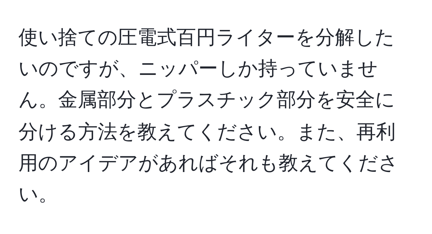 使い捨ての圧電式百円ライターを分解したいのですが、ニッパーしか持っていません。金属部分とプラスチック部分を安全に分ける方法を教えてください。また、再利用のアイデアがあればそれも教えてください。