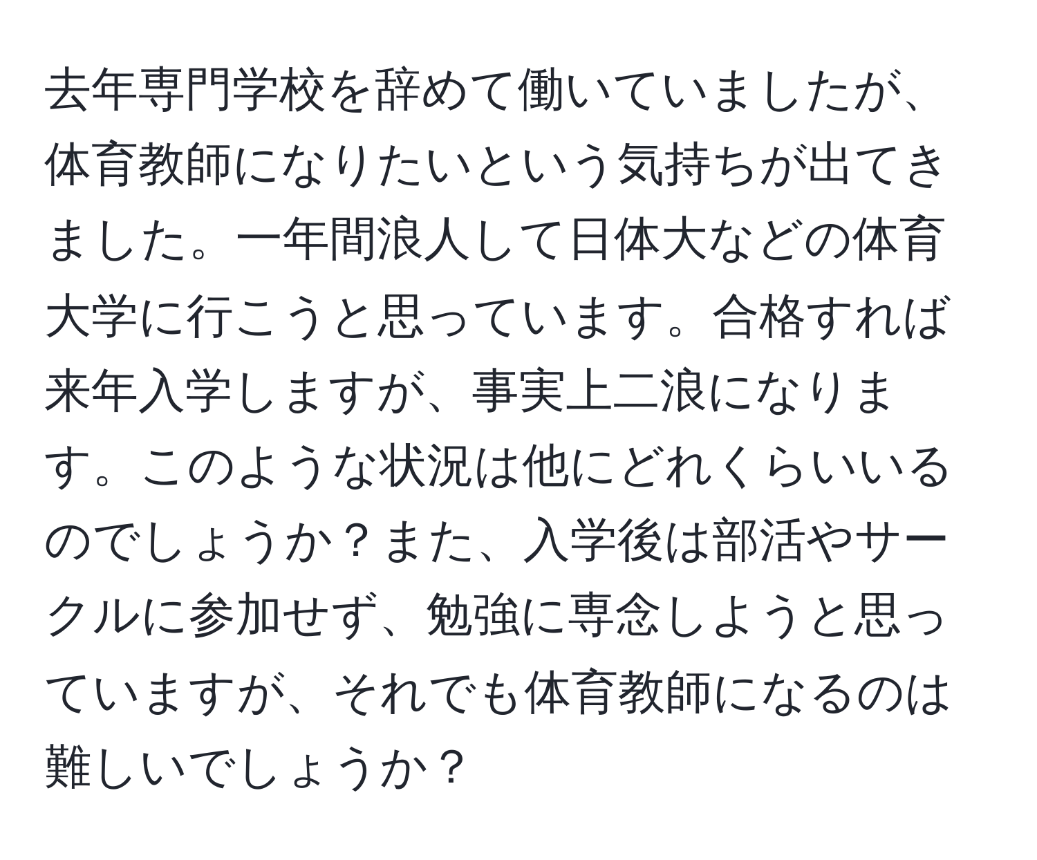 去年専門学校を辞めて働いていましたが、体育教師になりたいという気持ちが出てきました。一年間浪人して日体大などの体育大学に行こうと思っています。合格すれば来年入学しますが、事実上二浪になります。このような状況は他にどれくらいいるのでしょうか？また、入学後は部活やサークルに参加せず、勉強に専念しようと思っていますが、それでも体育教師になるのは難しいでしょうか？