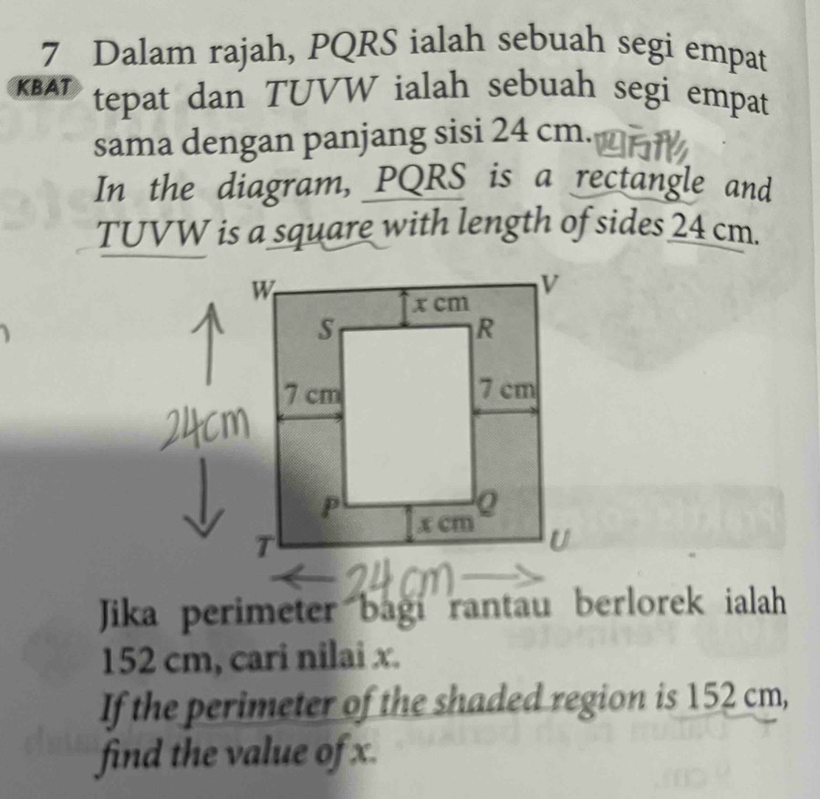 Dalam rajah, PQRS ialah sebuah segi empat 
KBAT tepat dan TUVW ialah sebuah segi empat 
sama dengan panjang sisi 24 cm. 
In the diagram, PQRS is a rectangle and
TUVW is a square with length of sides 24 cm. 
Jika perimeter bagi rantau berlorek ialah
152 cm, cari nilai x. 
If the perimeter of the shaded region is 152 cm, 
find the value of x.