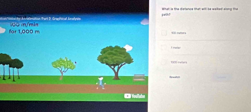 What is the distance that will be walked along the
tion/Velocity/Acceleration Part 2: Graphical Analysis path?
100 m/min
for 1,000 m 100 meters
1 meter
1000 meters
Rewatch
YouTube