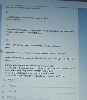 Read the faxt below to answer the question.
[-]
I used to believe that the clouds were made of cotton.
Renato Gonçalves
[-]
I used to believe that when I hit soese objects, like tables and chairs, they suffered like a
Julio living being and so I had to be kind to them.
[-]
Anon I used to think that everyone's birthday always had to be on a Sunday.
Adlagted from: Iused to beliese. Ausiable at irtorchee a s actobelieve coy". As eson em 5 mar. 2004
statements: Choose the correct alternative, which indicates the order of true (T) or false (f) of the
L Renato used to believe that the couds were made of comon.
Il. Julio used to believe that when he hit some objects, like tables and dhain, they
suffered like a living being and so he had to be kind to them.
lI. Renato used to believe that the clouds were made of paper.
IV. Anon used to think that everyone's birthday always had to be on Sunday.
A、 T, T, F, T
B) F, F, F, T
QT, T, F, F
D() T, F, F, T