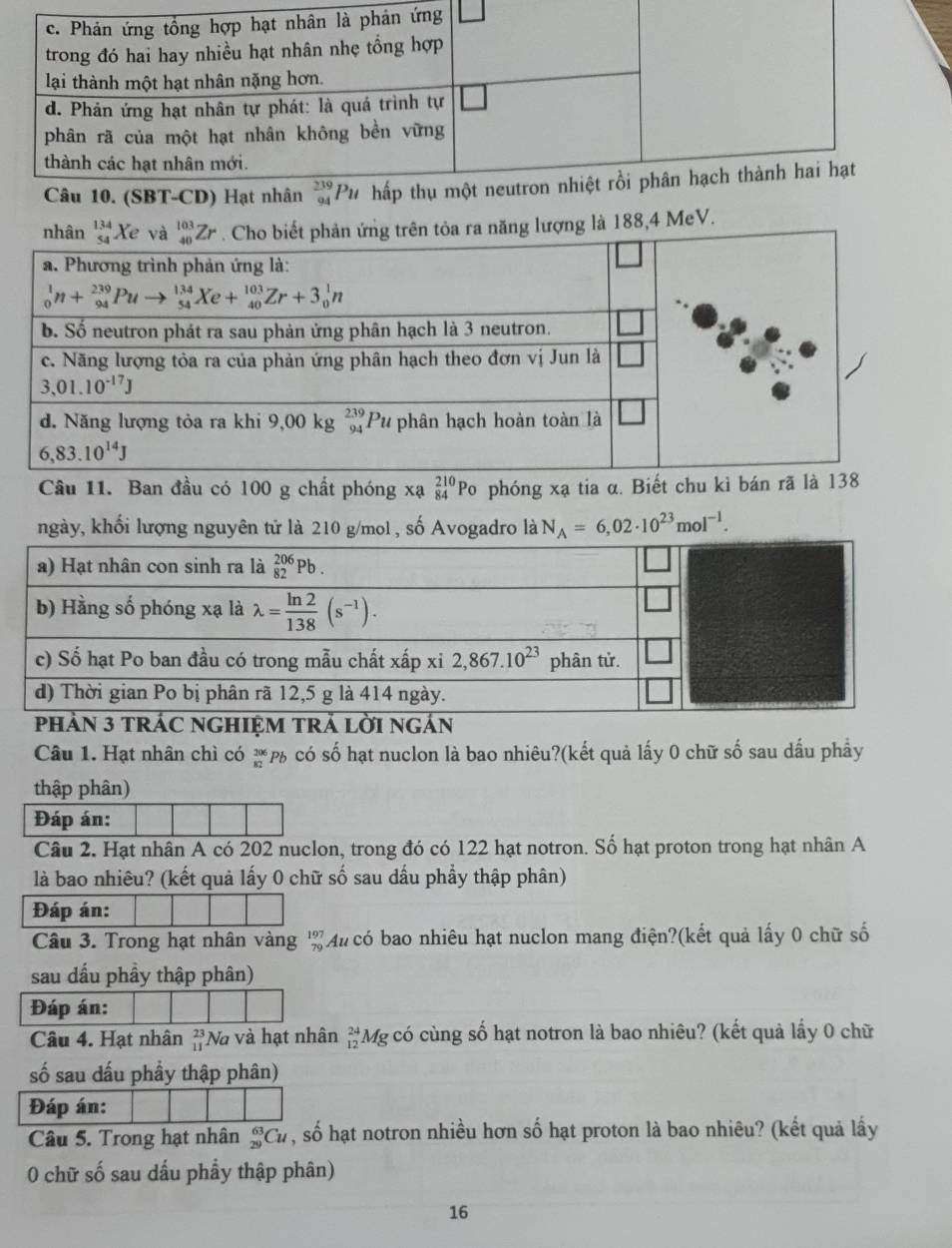 ng lượng là 188,4 MeV.
Câu 11. Ban đầu có 100 g chất phóng xạ beginarrayr 210 84endarray Po phóng xạ tia α. Biết chu kì bán rã
ngày, khối lượng nguyên tử là 210 g/mol , số Avogadro là N_A=6,02· 10^(23)mol^(-1).
Câu 1. Hạt nhân chì có beginarrayr 206 82endarray P p có số hạt nuclon là bao nhiêu?(kết quả lấy 0 chữ số sau dầu phầy
thập phân)
Đáp án:
Câu 2. Hạt nhân A có 202 nuclon, trong đó có 122 hạt notron. Số hạt proton trong hạt nhân A
là bao nhiêu? (kết quả lấy 0 chữ số sau dấu phẩy thập phân)
Đáp án:
Câu 3. Trong hạt nhân vàng ' Au có bao nhiêu hạt nuclon mang điện?(kết quả lấy 0 chữ số
sau dầu phầy thập phân)
Đáp án:
Câu 4. Hạt nhân beginarrayr 23 11endarray Nà và hạt nhân _(12)^(24)Mg : có cùng số hạt notron là bao nhiêu? (kết quả lấy 0 chữ
số sau dấu phầy thập phân)
Đáp án:
Câu 5. Trong hạt nhân _(29)^(63)Cu , số hạt notron nhiều hơn số hạt proton là bao nhiêu? (kết quả lấy
0 chữ số sau dấu phẩy thập phân)
16