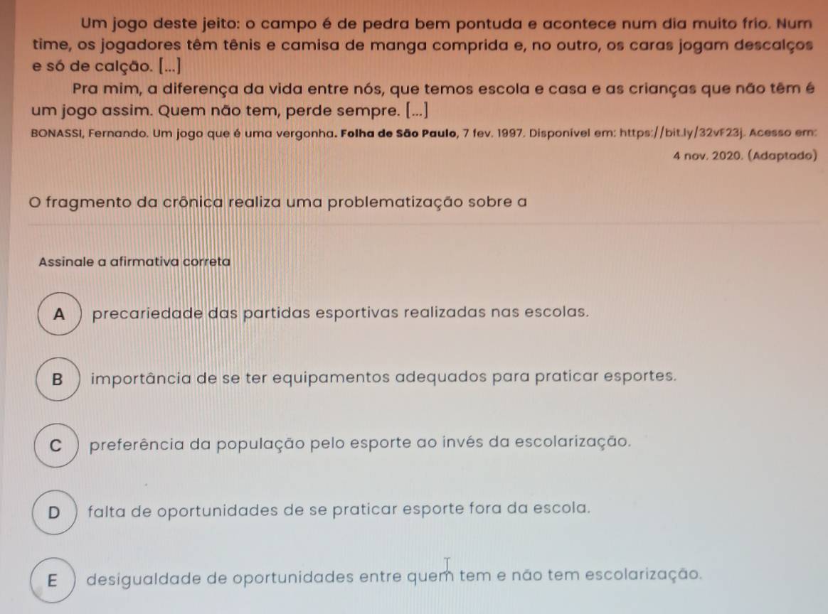 Um jogo deste jeito: o campo é de pedra bem pontuda e acontece num dia muito frio. Num
time, os jogadores têm tênis e camisa de manga comprida e, no outro, os caras jogam descalços
e só de calção. [...]
Pra mim, a diferença da vida entre nós, que temos escola e casa e as crianças que não têm é
um jogo assim. Quem não tem, perde sempre. [...]
BONASSI, Fernando. Um jogo que é uma vergonha. Folha de São Paulo, 7 fev. 1997. Disponível em: https://bit.ly/32vF23j. Acesso em:
4 nov. 2020. (Adaptado)
O fragmento da crônica realiza uma problematização sobre a
Assinale a afirmativa correta
A ) precariedade das partidas esportivas realizadas nas escolas.
B ) importância de se ter equipamentos adequados para praticar esportes.
C ) preferência da população pelo esporte ao invés da escolarização.
D ) falta de oportunidades de se praticar esporte fora da escola.
E ) desigualdade de oportunidades entre quem tem e não tem escolarização.