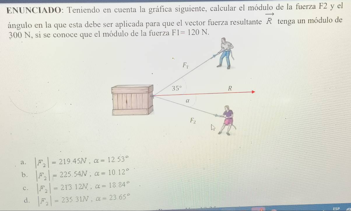 ENUNCIADO: Teniendo en cuenta la gráfica siguiente, calcular el módulo de la fuerza F2 y el
ángulo en la que esta debe ser aplicada para que el vector fuerza resultante vector R tenga un módulo de
300 N, si se conoce que el módulo de la fuerza F1=120N.
a. |F_2|=219.45N,alpha =12.53°
b. |F_2|=225.54N;alpha =10.12°
c. |F_2|=213.12N,,alpha =18.84°
d. |F_2|=235.31N,alpha =23.65°