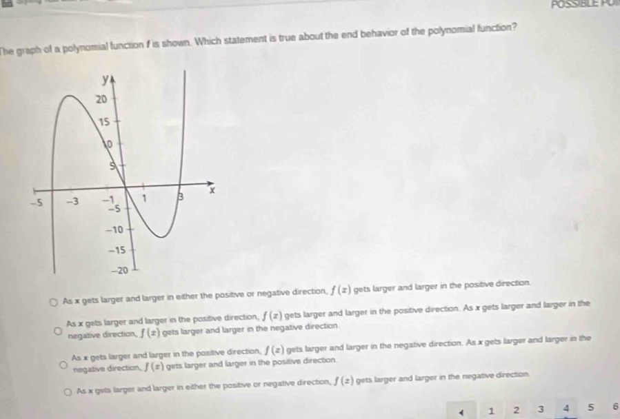 POSSIBLE P 
The graph of a polynomial function f is shown. Which statement is true about the end behavior of the polynomial function?
As x gets larger and larger in either the positive or negative direction, f(x) gets larger and larger in the positive direction.
As x gets larger and larger in the positive direction, f(x) gets larger and larger in the positive direction. As x gets larger and larger in the
negative direction, f(x) gets larger and larger in the negative direction.
As x gets larger and larger in the positive direction, f(x) gets larger and larger in the negative direction. As x gets larger and larger in the
negative direction, f(x) gets larger and larger in the positive direction.
As x gets larger and larger in either the positive or negative direction, f(z) gets larger and larger in the negative direction.
1 2 3 4 5 6