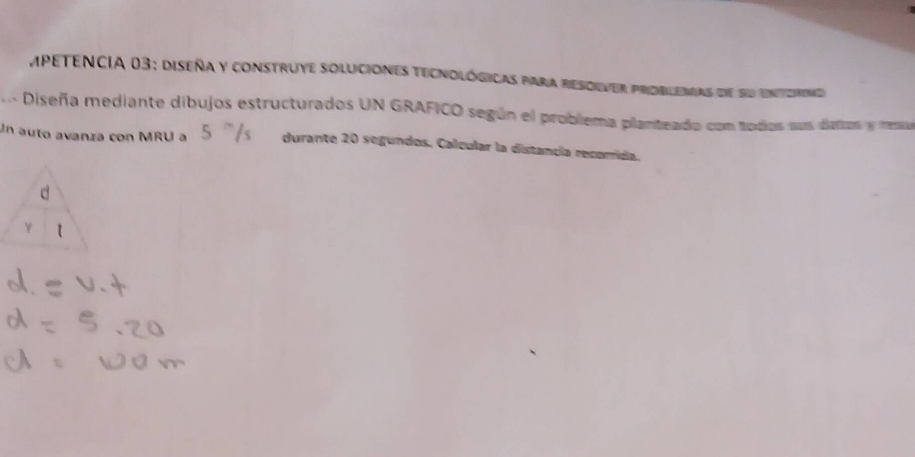 Mpetencia 03: diseña y construye soluciones tecnológicas para resoiver problemas de su enterne 
Diseña mediante dibujos estructurados UN GRAFICO según el problema planteado con todos sus datas y resu 
Un auto avanza con MRU a 
durante 20 segundos. Calcular la distancía recorrida.