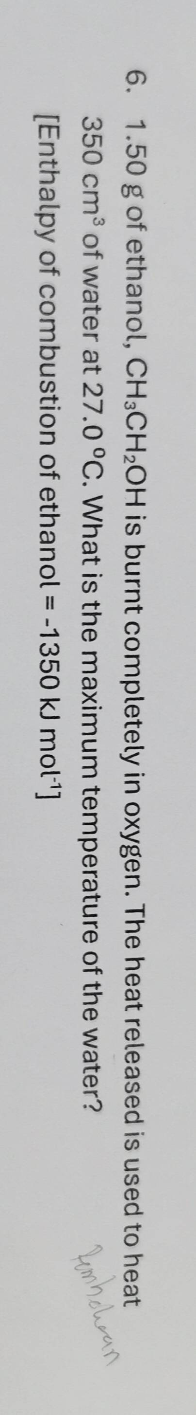 1.50 g of ethanol, CH_3CH_2OH is burnt completely in oxygen. The heat released is used to heat
350cm^3 of water at 27.0°C. What is the maximum temperature of the water? 
[Enthalpy of combustion of ethanol =-1350kJmol^(-1)]