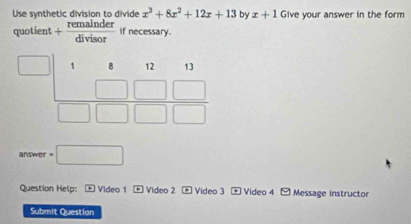 Use synthetic division to divide x^3+8x^2+12x+13 by x+1 Give your answer in the form
quotient + remainder/divisor  if necessary.
7 answer =□
Question Help: Video 1 b Video 2 Video 3 D Video 4 Message instructor
Submit Questian