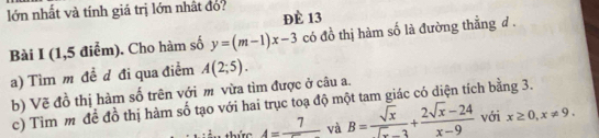 lớn nhất và tính giá trị lớn nhật đó? Đè 13 
Bài I (1,5 điểm). Cho hàm số y=(m-1)x-3 có đồ thị hàm số là đường thẳng đ. 
a) Tìm m đề d đi qua điểm A(2;5). 
b) Vẽ đồ thị hàm số trên với m vừa tìm được ở câu a. 
c) Tìm m để đồ thị hàm số tạo với hai trục toạ độ một tam giác có diện tích bằng 3. 
thức 4=frac 7 và B= sqrt(x)/sqrt(x)-3 + (2sqrt(x)-24)/x-9  với x≥ 0, x!= 9.