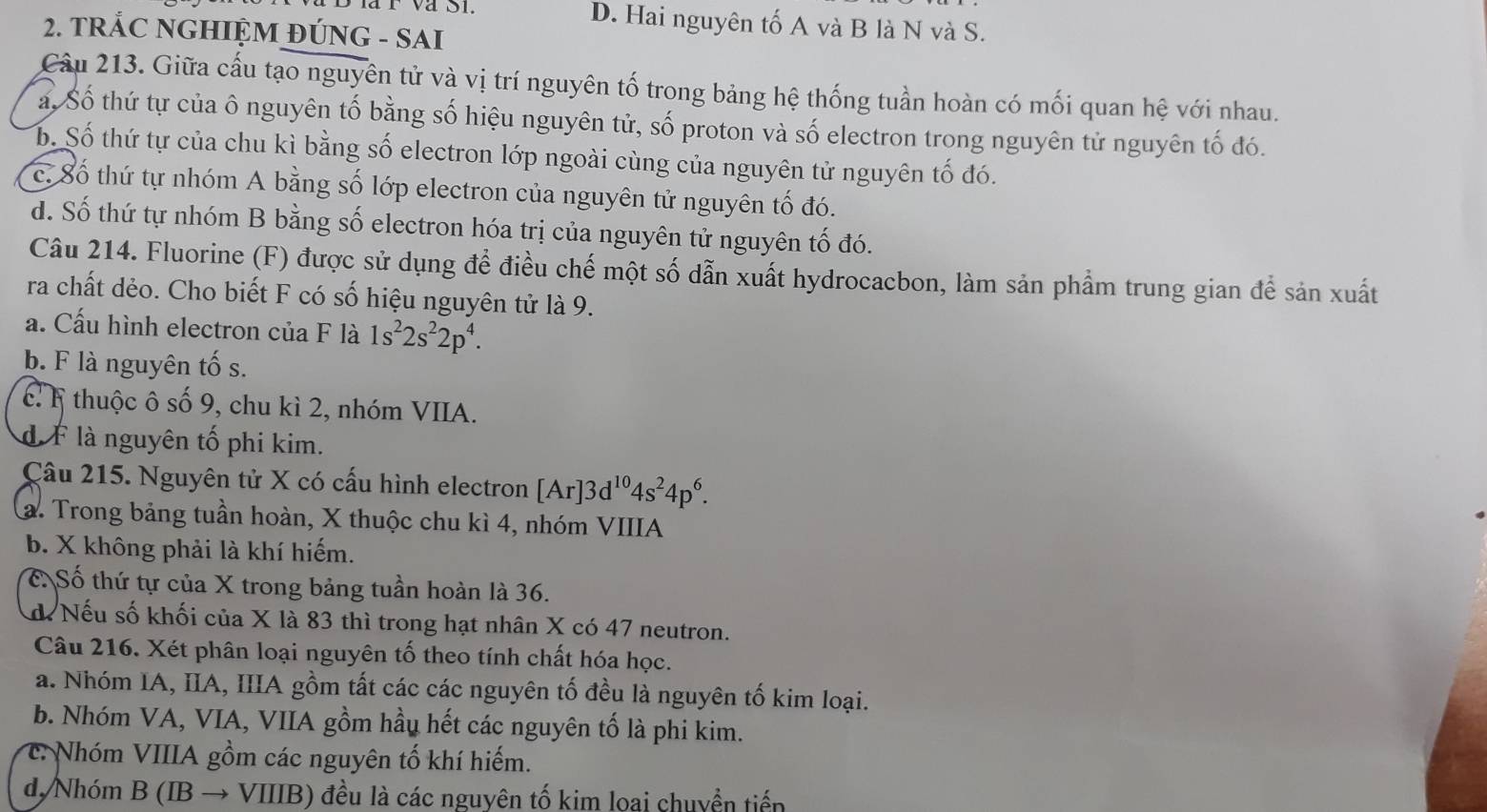 D. Hai nguyên tố A và B là N và S.
2. TRÁC NGHIỆM ĐÚNG - SAI
Cầu 213. Giữa cấu tạo nguyên tử và vị trí nguyên tố trong bảng hệ thống tuần hoàn có mối quan hệ với nhau.
a, Số thứ tự của ô nguyên tố bằng số hiệu nguyên tử, số proton và số electron trong nguyên tử nguyên tố đó.
b. Số thứ tự của chu kì bằng số electron lớp ngoài cùng của nguyên tử nguyên tố đó.
c. Số thứ tự nhóm A bằng số lớp electron của nguyên tử nguyên tố đó.
d. Số thứ tự nhóm B bằng số electron hóa trị của nguyên tử nguyên tố đó.
Câu 214. Fluorine (F) được sử dụng để điều chế một số dẫn xuất hydrocacbon, làm sản phẩm trung gian để sản xuất
ra chất dẻo. Cho biết F có số hiệu nguyên tử là 9.
a. Cấu hình electron của F là 1s^22s^22p^4.
b. F là nguyên tố s.
c. F thuộc ô số 9, chu kì 2, nhóm VIIA.
d F là nguyên tố phi kim.
Câu 215. Nguyên tử X có cấu hình electron [Ar]3d^(10)4s^24p^6.
a. Trong bảng tuần hoàn, X thuộc chu kì 4, nhóm VIIIA
b. X không phải là khí hiếm.
C Số thứ tự của X trong bảng tuần hoàn là 36.
d Nếu số khối của X là 83 thì trong hạt nhân X có 47 neutron.
Câu 216. Xét phân loại nguyên tố theo tính chất hóa học.
a. Nhóm IA, IIA, IIIA gồm tất các các nguyên tố đều là nguyên tố kim loại.
b. Nhóm VA, VIA, VIIA gồm hầu hết các nguyên tố là phi kim.
c: Nhóm VIIIA gồm các nguyên tố khí hiếm.
d. Nhóm B( Bto VIIIB 0 đều là các nguyên tố kim loai chuyền tiến