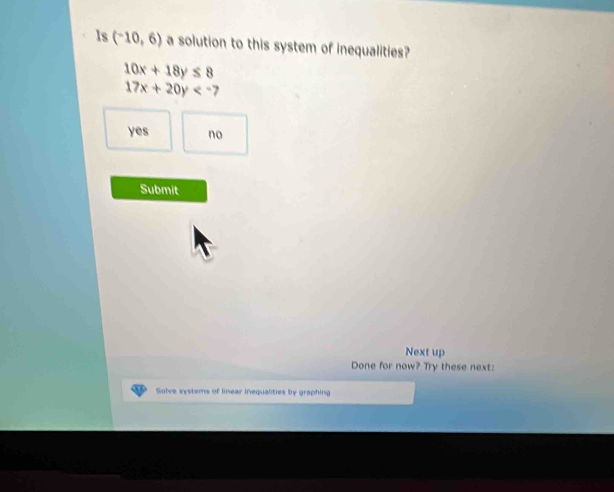 Is (-10,6) a solution to this system of inequalities?
10x+18y≤ 8
17x+20y<-</tex>
yes
no
Submit
Next up
Done for now? Try these next:
Solve systems of linear inequalities by graphing