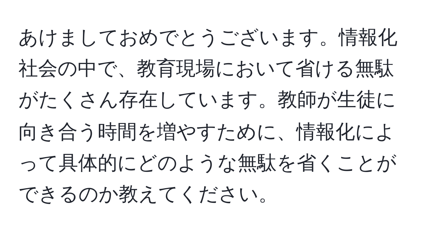 あけましておめでとうございます。情報化社会の中で、教育現場において省ける無駄がたくさん存在しています。教師が生徒に向き合う時間を増やすために、情報化によって具体的にどのような無駄を省くことができるのか教えてください。