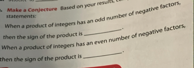 Make a Conjecture Based on your results, C 
When a product of integers has an odd number of negative factors, 
statements: 
. 
then the sign of the product is 
When a product of integers has an even number of negative factors, 
_. 
then the sign of the product is