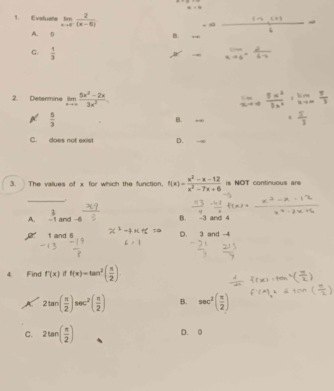 Evaluate limlimits _xto 6^- 2/(x-6) .
A. 0
B. +∞
C.  1/3 
2. Determine limlimits _xto ∈fty  (5x^2-2x)/3x^2 .
 5/3 
B. +∞
C. does not exist D. -∞
3. The values of x for which the function, f(x)= (x^2-x-12)/x^2-7x+6  is NOT continuous are
_、.
A. -1 and -6 B. -3 and 4
1 and 6 D. 3 and -4
4. Find f'(x) if f(x)=tan^2( π /2 ).
2tan ( π /2 )sec^2( π /2 )
B. sec^2( π /2 )
C. 2tan ( π /2 ) D. 0