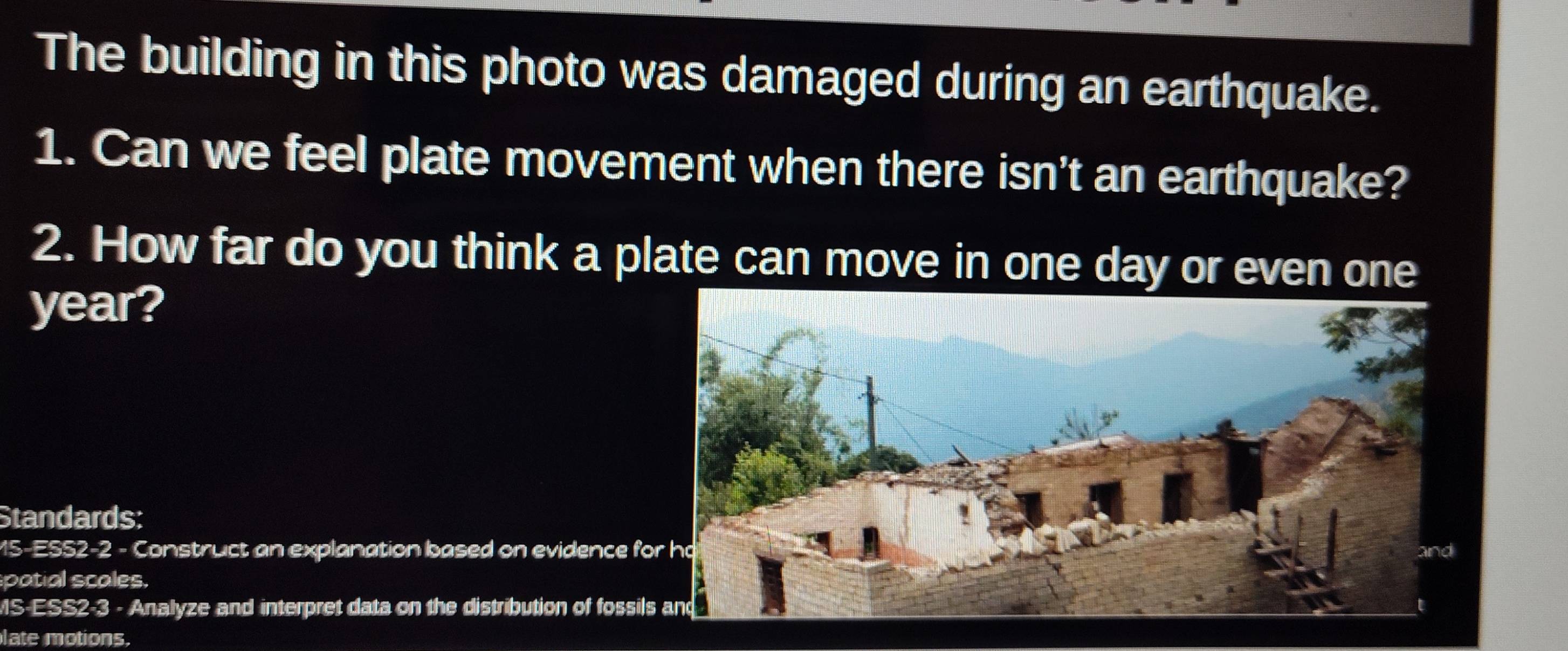 The building in this photo was damaged during an earthquake. 
1. Can we feel plate movement when there isn't an earthquake? 
2. How far do you think a plate can move in one day or even one 
year? 
Standards: 
15-ES52-2 - Construct an explanation based on evidence f 
patial scales. 
MS-ESS2-3 - Analyze and interpret data on the distribution of fossil 
late motions.