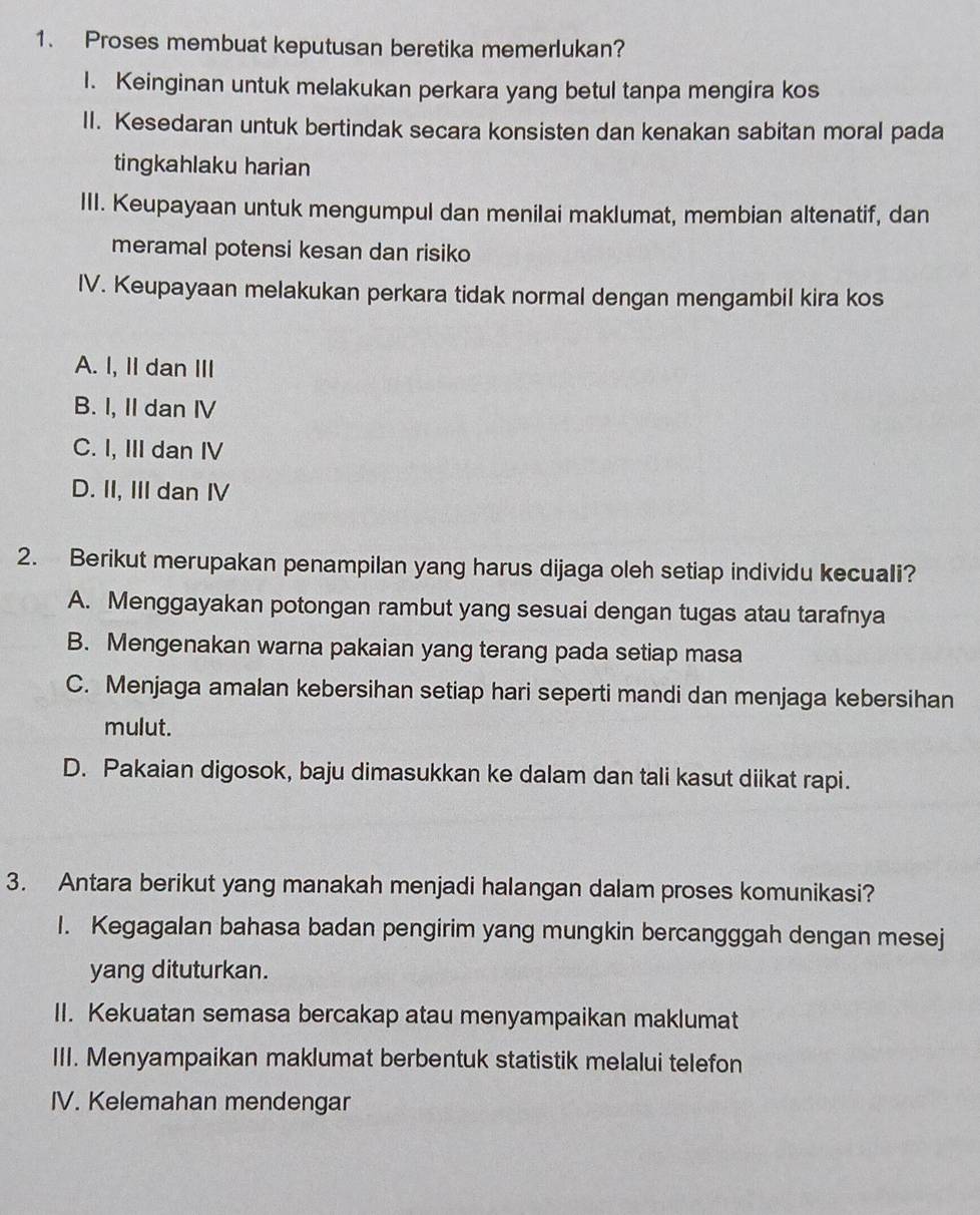 Proses membuat keputusan beretika memerlukan?
1. Keinginan untuk melakukan perkara yang betul tanpa mengira kos
II. Kesedaran untuk bertindak secara konsisten dan kenakan sabitan moral pada
tingkahlaku harian
III. Keupayaan untuk mengumpul dan menilai maklumat, membian altenatif, dan
meramal potensi kesan dan risiko
IV. Keupayaan melakukan perkara tidak normal dengan mengambil kira kos
A. I, II dan III
B. I, II dan IV
C. I, III dan IV
D. II, III dan IV
2. Berikut merupakan penampilan yang harus dijaga oleh setiap individu kecuali?
A. Menggayakan potongan rambut yang sesuai dengan tugas atau tarafnya
B. Mengenakan warna pakaian yang terang pada setiap masa
C. Menjaga amalan kebersihan setiap hari seperti mandi dan menjaga kebersihan
mulut.
D. Pakaian digosok, baju dimasukkan ke dalam dan tali kasut diikat rapi.
3. Antara berikut yang manakah menjadi halangan dalam proses komunikasi?
I. Kegagalan bahasa badan pengirim yang mungkin bercangggah dengan mesej
yang dituturkan.
II. Kekuatan semasa bercakap atau menyampaikan maklumat
III. Menyampaikan maklumat berbentuk statistik melalui telefon
IV. Kelemahan mendengar