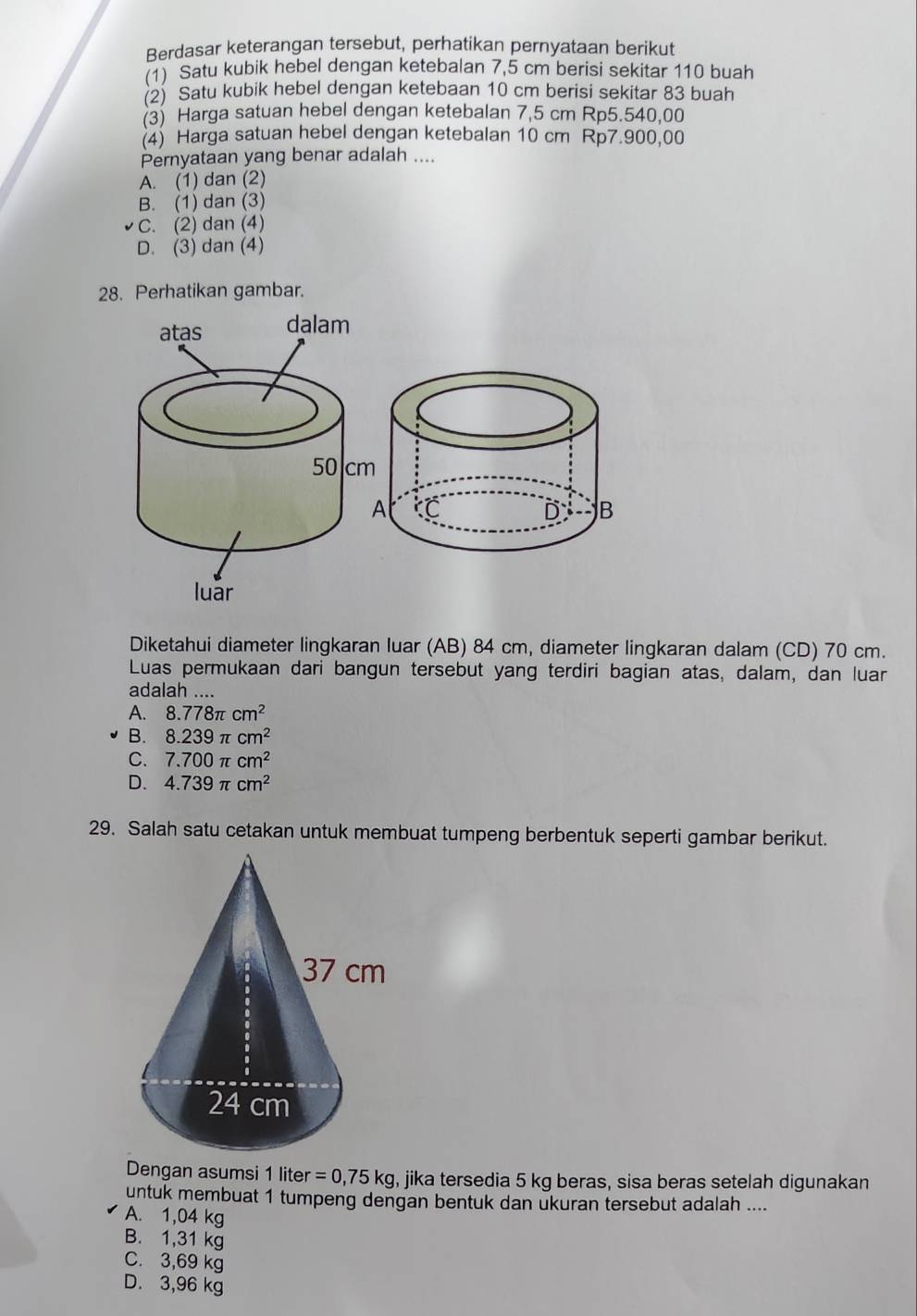 Berdasar keterangan tersebut, perhatikan pernyataan berikut
(1) Satu kubik hebel dengan ketebalan 7,5 cm berisi sekitar 110 buah
(2) Satu kubik hebel dengan ketebaan 10 cm berisi sekitar 83 buah
(3) Harga satuan hebel dengan ketebalan 7,5 cm Rp5.540,00
(4) Harga satuan hebel dengan ketebalan 10 cm Rp7.900,00
Pernyataan yang benar adalah ....
A. (1) dan (2)
B. (1) dan (3)
C. (2) dan (4)
D. (3) dan (4)
28. Perhatikan gambar.
Diketahui diameter lingkaran luar (AB) 84 cm, diameter lingkaran dalam (CD) 70 cm.
Luas permukaan dari bangun tersebut yang terdiri bagian atas, dalam, dan luar
adalah ....
A. 8.778π cm^2
B. 8.239π cm^2
C. 7.700π cm^2
D. 4.739π cm^2
29. Salah satu cetakan untuk membuat tumpeng berbentuk seperti gambar berikut.
Dengan asumsi 1 lite er=0,75kg , jika tersedia 5 kg beras, sisa beras setelah digunakan
untuk membuat 1 tumpeng dengan bentuk dan ukuran tersebut adalah ....
A. 1,04 kg
B. 1,31 kg
C. 3,69 kg
D. 3,96 kg