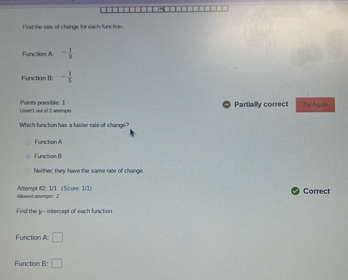 Find the rate of change for each function.
Function A: - 1/3 
Function B: - 1/5 
Points possible: 1 Partially correct Try Again
Used 1 out of 2 attempts
Which function has a faster rate of change?
Function A
Function B
Neither, they have the same rate of change.
Attempt #2: 1/1 (Score: 1/1) Correct
Allowed attempts : 2
Find the y —intercept of each function.
Function A: □ 
Function B: □
