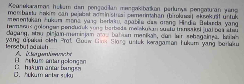 Keanekaraman hukum dan pengadilan mengakibatkan perlunya pengaturan yang
membantu hakim dan pejabat administrasi pemerintahan (birokrasi) eksekutif untuk
menentukan hukum mana yang berlaku, apabila dua orang Hindia Belanda yang
termasuk golongan penduduk yang berbeda melakukan suatu transaksi jual beli atau
dagang, atau pinjam-meminjam atau bahkan menikah, dan lain sebagainya. Istilah
yang dipakai oleh Prof. Gouw Giok Siong untuk keragaman hukum yang berlaku
tersebut adalah ….
A. intergentieerecht
B. hukum antar golongan
C. hukum antar bangsa
D. hukum antar suku