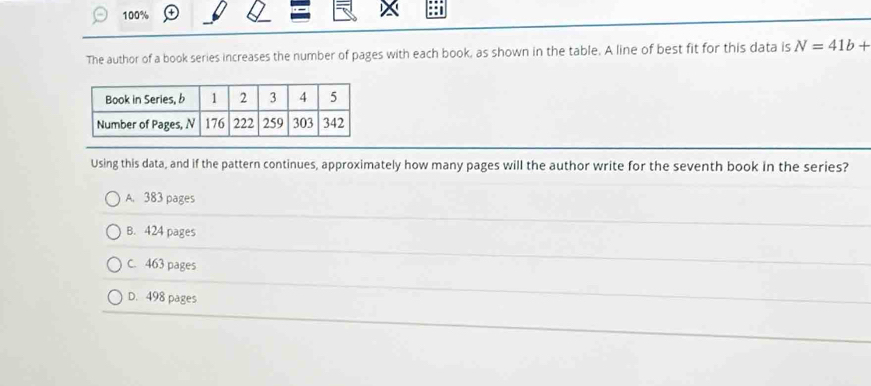 100%
The author of a book series increases the number of pages with each book, as shown in the table. A line of best fit for this data is N=41b+
Using this data, and if the pattern continues, approximately how many pages will the author write for the seventh book in the series?
A. 383 pages
B. 424 pages
C. 463 pages
D. 498 pages