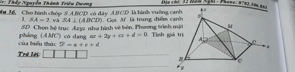 Sv: Thầy Nguyễn Thành Triêu Dương 
Địa chi: 32 Hàm Nghí - Phone: 0702.30 
âu 36, Cho hình chóp S. ABCD có đáy ABCD là hình vuông 
1, SA=2 và SA⊥ (ABCD) Gọi M là trung điểm 
SD. Chọn hệ trục Axyz như hình vẽ bên. Phương trình 
phẳng (AMC) có dạng ax+2y+cz+d=0 Tính g 
của biểu thức varnothing =a+c+d. 
Trá lời: 
_ 
_