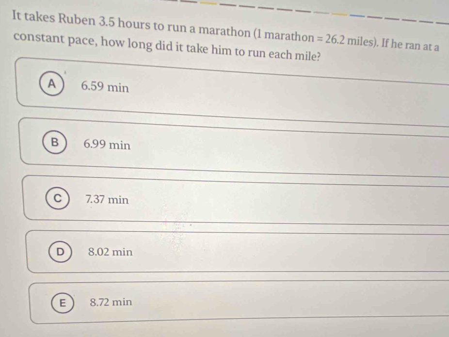 It takes Ruben 3.5 hours to run a marathon (1 marathon =26.2miles). If he ran at a
constant pace, how long did it take him to run each mile?
A 6.59 min
B 6.99 min
C 7.37 min
D 8.02 min
E 8.72 min