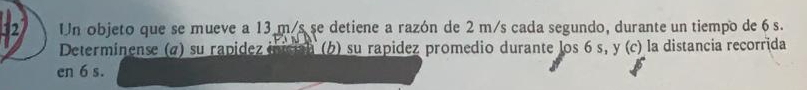 Un objeto que se mueve a 13 m/s se detiene a razón de 2 m/s cada segundo, durante un tiempo de 6 s. 
Determinense (α) su rapídez iician (b) su rapidez promedio durante los 6 s, y (c) la distancia recorrida 
en 6 s.