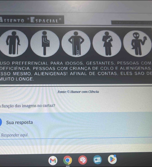 Assento "Espacial" 
T 
USO PREFERENCIAL PARA IDOSOS. GESTANTES, PESSOAS COM 
deficiêncIa, pESSOaS com CriaNça DE CoLo E aLiENIGenas 
SSO MESMO, ALIENIGENAS! AFINAL DE CONTAS, ELES SAO DE 
MUITO LONGE. 
Fonte: © Humor com Ciência 
a função das imagens no cartaz? 
Sua resposta 
Responder aqui