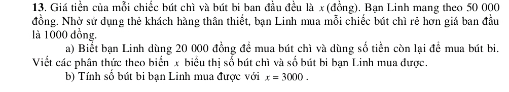 Giá tiền của mỗi chiếc bút chì và bút bi ban đầu đều là x (đồng). Bạn Linh mang theo 50 000
đồng. Nhờ sử dụng thẻ khách hàng thân thiết, bạn Linh mua mỗi chiếc bút chì rẻ hơn giá ban đầu 
là 1000 đồng. 
a) Biết bạn Linh dùng 20 000 đồng để mua bút chì và dùng số tiền còn lại để mua bút bi. 
Viết các phân thức theo biến x biểu thị số bút chì và số bút bi bạn Linh mua được. 
b) Tính số bút bi bạn Linh mua được với x=3000.