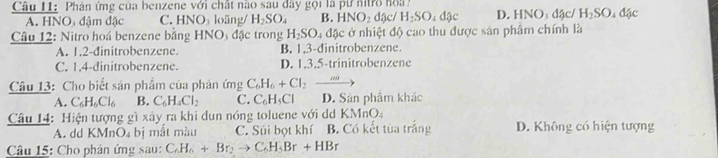 Phán ứng của benzene với chất nào sau đây gọi là pư nitro hoa
A. HNO đậm đặc C. F INO_3 loãng/ H_2SO_4 B. HNO_2 đậc/ H_2SO_4dac D. HN O_3 đặc/ H_2SO_4dgc
Câu 12: Nitro hoá benzene bằng HNO_3da trong H_2SO 4 đặc ở nhiệt độ cao thu được sản phẩm chính là
A. 1.2-đinitrobenzene. B. 1, 3 -dinitrobenzene.
C. 1.4 -dinitrobenzene. D. 1.3.5-trinitrobenzene
Câu 13: Cho biết sản phẩm của phản ứng C_6H_6+Cl_2to
A. C_6H_6Cl_6 B. C_6H_4Cl_2 C. C_6H_5Cl D. Sản phâm khác
Câu 14: Hiện tượng gì xây ra khi đun nóng toluene với dd KMnO
A. dd KMnO_4 bị mất màu C. Sủi bọt khí B. Có kết tùa trắng D. Không có hiện tượng
Câu 15: Cho phản ứng sau: C_6H_6+Br_2to C_6H_5Br+HBr