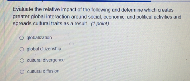 Evaluate the relative impact of the following and determine which creates
greater global interaction around social, economic, and political activities and
spreads cultural traits as a result. (1 point)
globalization
global citizenship
cultural divergence
cultural diffusion