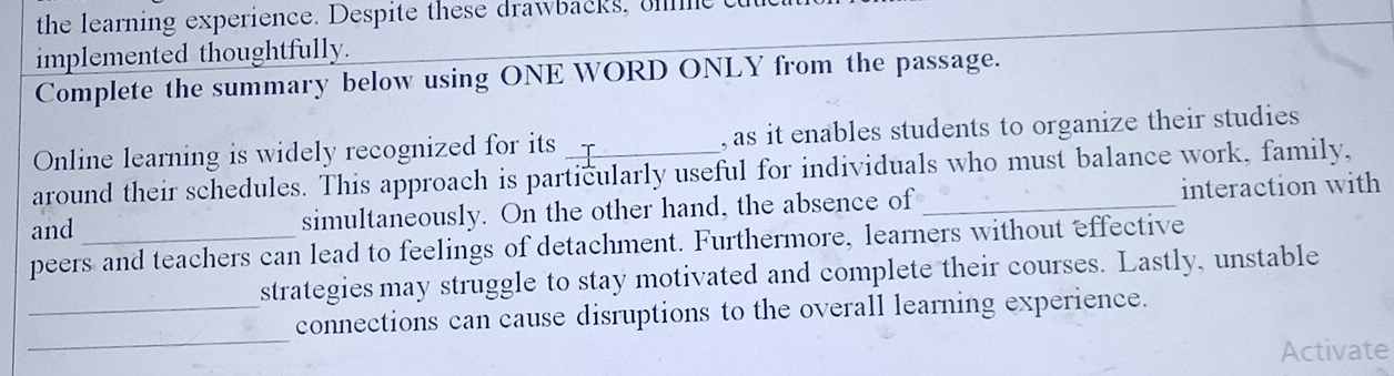 the learning experience. Despite these drawbacks, e 
implemented thoughtfully. 
Complete the summary below using ONE WORD ONLY from the passage. 
Online learning is widely recognized for its , as it enables students to organize their studies 
around their schedules. This approach is particularly useful for individuals who must balance work, family, 
and simultaneously. On the other hand, the absence of _interaction with 
peers and teachers can lead to feelings of detachment. Furthermore, learners without effective 
strategies may struggle to stay motivated and complete their courses. Lastly, unstable 
_ 
_connections can cause disruptions to the overall learning experience. 
Activate