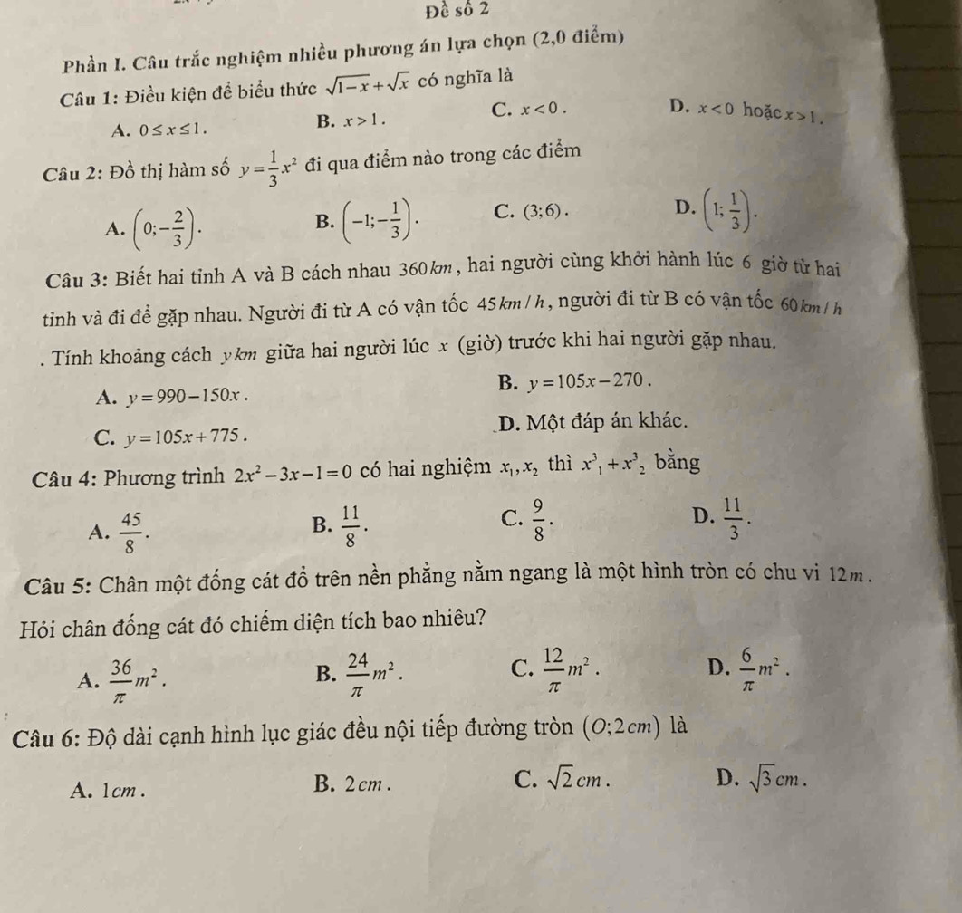 Đề số 2
Phần I. Câu trắc nghiệm nhiều phương án lựa chọn (2,0 điểm)
Câu 1: Điều kiện để biểu thức sqrt(1-x)+sqrt(x) có nghĩa là
B. x>1.
C. x<0. D. x<0</tex> hoặc
A. 0≤ x≤ 1. x>1.
Câu 2: Đồ thị hàm số y= 1/3 x^2 đi qua điểm nào trong các điểm
B.
A. (0;- 2/3 ). (-1;- 1/3 ). C. (3;6).
D. (1; 1/3 ).
Câu 3: Biết hai tỉnh A và B cách nhau 360km, hai người cùng khởi hành lúc 6 giờ từ hai
tinh và đi để gặp nhau. Người đi từ A có vận tốc 45km/h, người đi từ B có vận tốc 60km/h
. Tính khoảng cách ykm giữa hai người lúc x (giờ) trước khi hai người gặp nhau.
B. y=105x-270.
A. y=990-150x.
C. y=105x+775. D. Một đáp án khác.
Câu 4: Phương trình 2x^2-3x-1=0 có hai nghiệm x_1,x_2 thì x^3,+x^3 ,bằng
D.
A.  45/8 .  11/8 .  11/3 .
B.
C.  9/8 .
Câu 5: Chân một đống cát đổ trên nền phẳng nằm ngang là một hình tròn có chu vì 12m .
Hỏi chân đống cát đó chiếm diện tích bao nhiêu?
A.  36/π  m^2.  24/π  m^2.  12/π  m^2. D.  6/π  m^2.
B.
C.
Câu 6: Độ dài cạnh hình lục giác đều nội tiếp đường tròn (0;2cm) là
D.
A. 1cm . B. 2 cm . C. sqrt(2)cm. sqrt(3)cm.