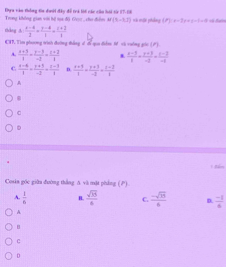 Dựa vào thông tin dưới đây để trá lời các cầu hỏi từ 17-18
Trong không gian với hệ tọa độ Oxyz , cho điểm M(5;-3;2) và mất phẳng (P):x-2y+z-1=0 và đưểm
thắng ∆:  (x-4)/2 = (y-4)/1 = (z+2)/1 
C17. Tìm phương trình đường thẳng đ đỉ qua điểm M và vuống gốc (P).
A.  (x+5)/1 = (y-3)/-2 = (z+2)/1   (x-5)/1 = (y+3)/-2 = (z-2)/-1 
B.
C.  (x-6)/1 = (y+5)/-2 = (z-3)/1  D.  (x+5)/1 = (y+3)/-2 = (z-2)/1 
A
B
C
D
*
1ì diểm
Cosin góc giữa đường thẳng Δ và mặt phẳng (P).
A.  1/6   sqrt(35)/6   (-sqrt(35))/6 
B.
C.
D.  (-1)/6 
A
B
C
D