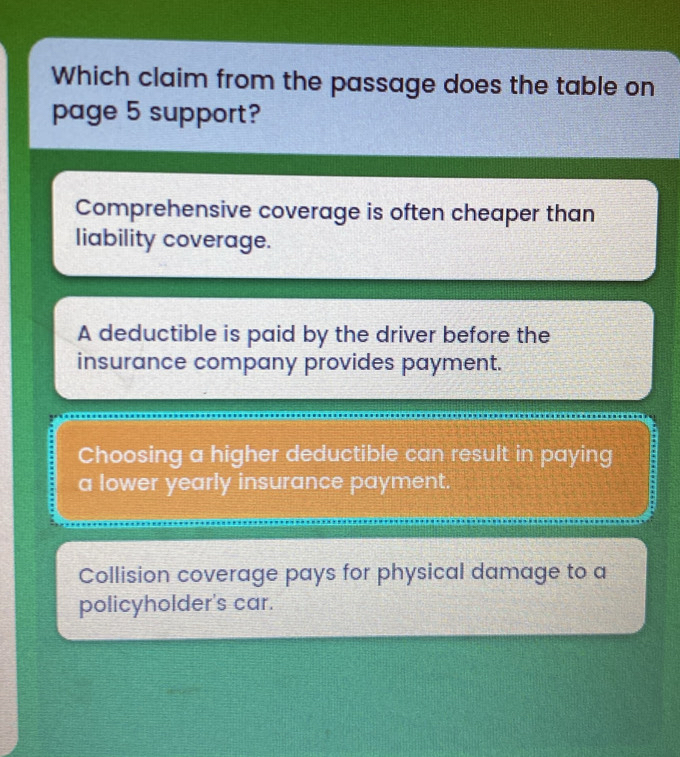 Which claim from the passage does the table on
page 5 support?
Comprehensive coverage is often cheaper than
liability coverage.
A deductible is paid by the driver before the
insurance company provides payment.
Choosing a higher deductible can result in paying
a lower yearly insurance payment.
Collision coverage pays for physical damage to a
policyholder's car.