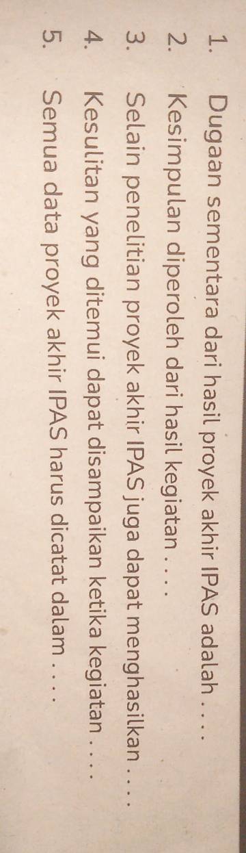 Dugaan sementara dari hasil proyek akhir IPAS adalah . . . . 
2. Kesimpulan diperoleh dari hasil kegiatan . . . . 
3. Selain penelitian proyek akhir IPAS juga dapat menghasilkan . . . . 
4. Kesulitan yang ditemui dapat disampaikan ketika kegiatan . . . . 
5. Semua data proyek akhir IPAS harus dicatat dalam . . . .