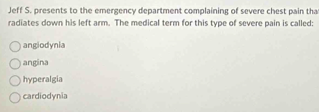 Jeff S. presents to the emergency department complaining of severe chest pain tha
radiates down his left arm. The medical term for this type of severe pain is called:
angiodynia
angina
hyperalgia
cardiodynia